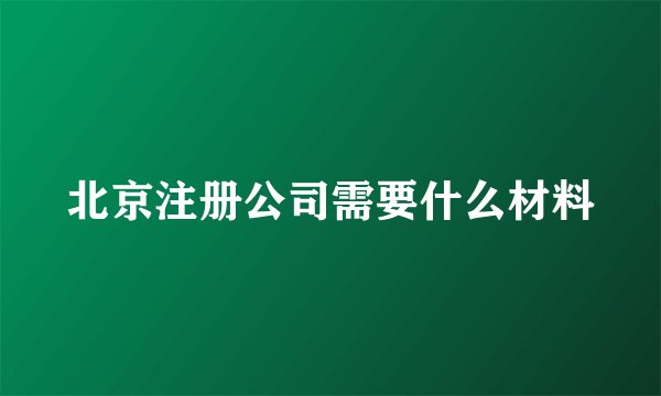 北京注册公司需要什么材料