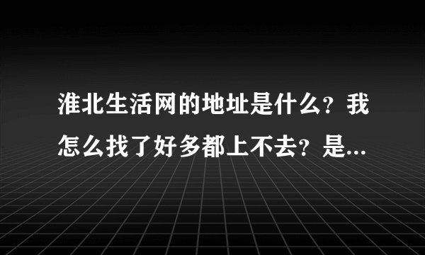 淮北生活网的地址是什么？我怎么找了好多都上不去？是什么原因啊？