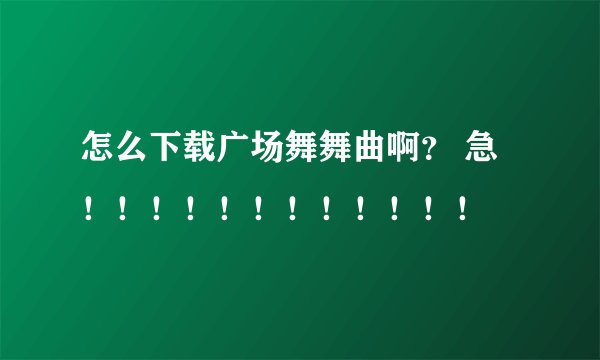 怎么下载广场舞舞曲啊？ 急！！！！！！！！！！！！