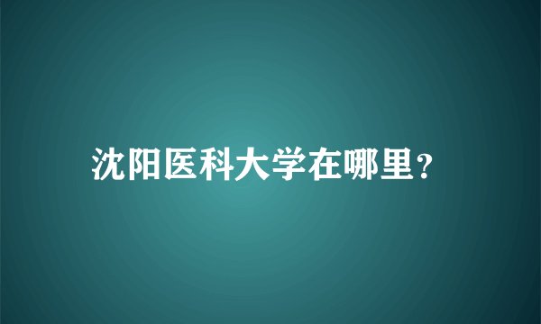 沈阳医科大学在哪里？