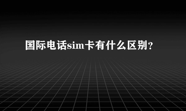 国际电话sim卡有什么区别？