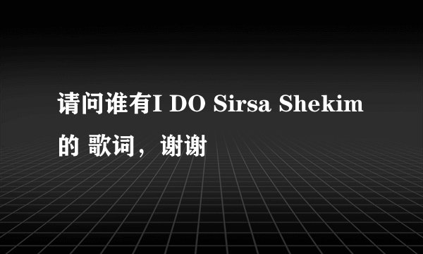 请问谁有I DO Sirsa Shekim的 歌词，谢谢