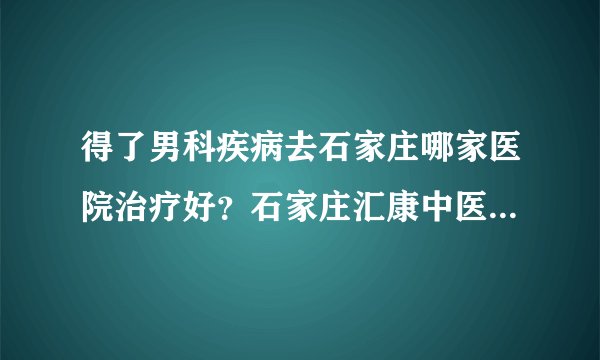 得了男科疾病去石家庄哪家医院治疗好？石家庄汇康中医院怎么样？