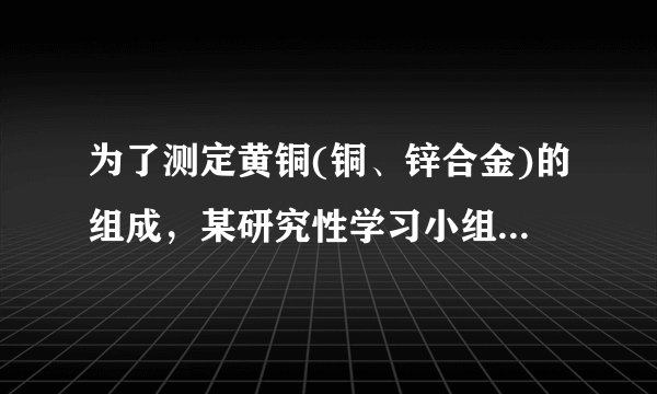 为了测定黄铜(铜、锌合金)的组成，某研究性学习小组称取该样品10g，向其中逐滴加入9．8％的稀硫酸至刚好
