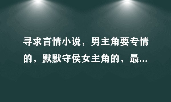 寻求言情小说，男主角要专情的，默默守侯女主角的，最好像（独宠家花）那种