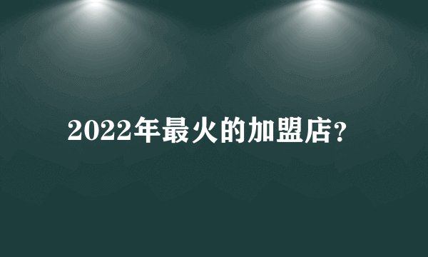 2022年最火的加盟店？