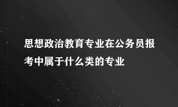 思想政治教育专业在公务员报考中属于什么类的专业