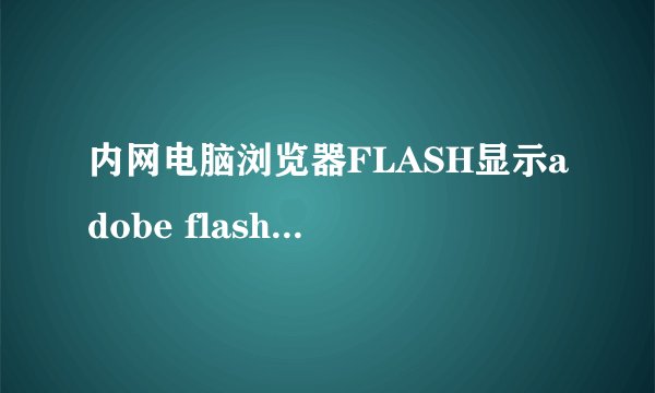 内网电脑浏览器FLASH显示adobe flash player 版本过旧？