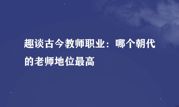 趣谈古今教师职业：哪个朝代的老师地位最高