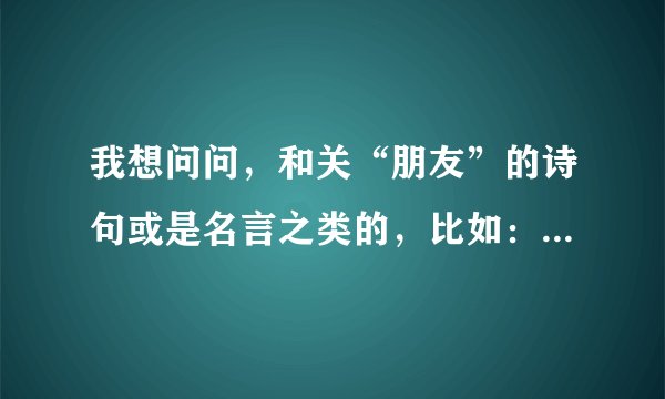 我想问问，和关“朋友”的诗句或是名言之类的，比如：有朋自远方来，不亦乐乎！等等......