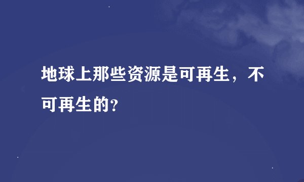 地球上那些资源是可再生，不可再生的？