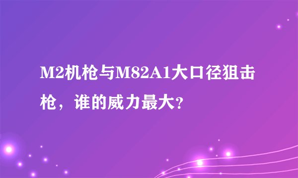 M2机枪与M82A1大口径狙击枪，谁的威力最大？