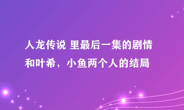 人龙传说 里最后一集的剧情和叶希，小鱼两个人的结局