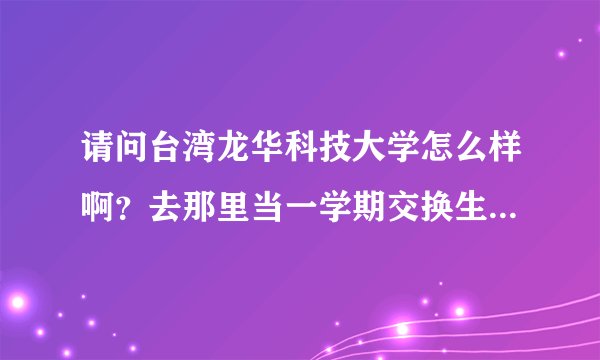 请问台湾龙华科技大学怎么样啊？去那里当一学期交换生可以吗？