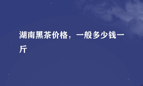 湖南黑茶价格，一般多少钱一斤