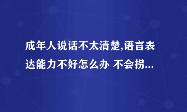 成年人说话不太清楚,语言表达能力不好怎么办 不会拐弯抹角说话 不懂人情世故和为人处世怎么办