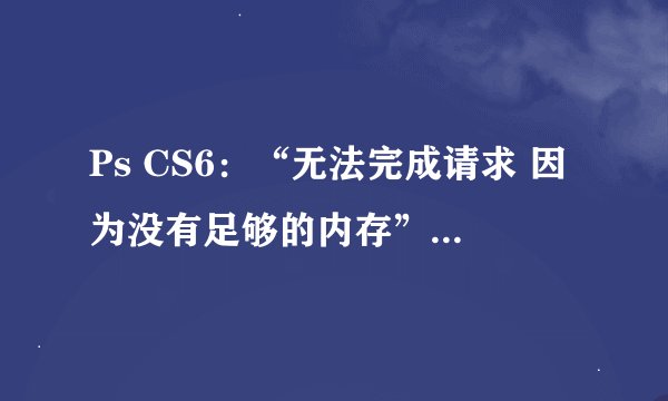 Ps CS6：“无法完成请求 因为没有足够的内存”“要求96和47之间的整数 已插入最接近的数值”该怎么办？