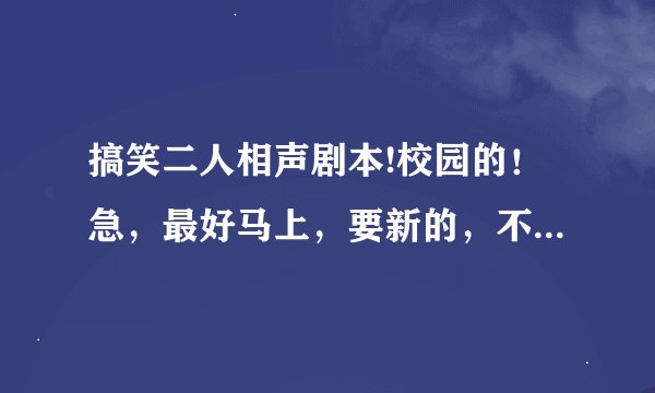 搞笑二人相声剧本!校园的！急，最好马上，要新的，不要复制，复制的我也会啊！男女的什么都可以！谢谢