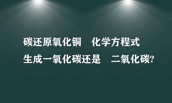 碳还原氧化铜 化学方程式 生成一氧化碳还是 二氧化碳?