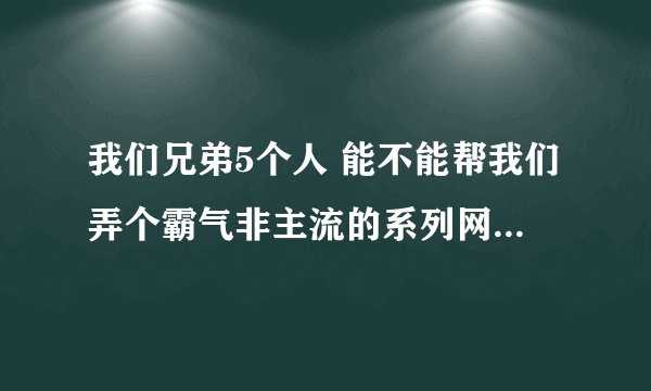 我们兄弟5个人 能不能帮我们弄个霸气非主流的系列网名--------很好的多给分
