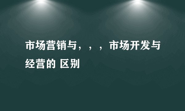 市场营销与，，，市场开发与经营的 区别
