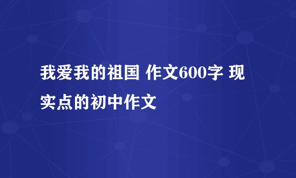 我爱我的祖国 作文600字 现实点的初中作文