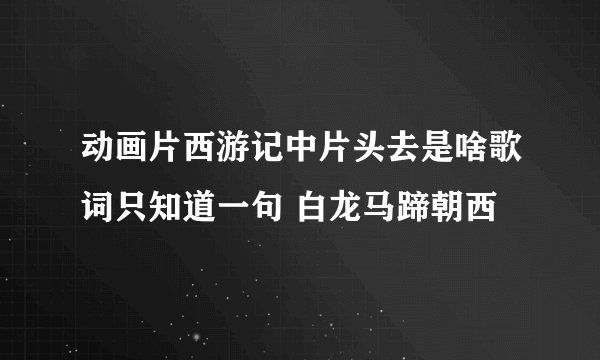 动画片西游记中片头去是啥歌词只知道一句 白龙马蹄朝西