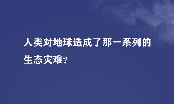 人类对地球造成了那一系列的生态灾难？