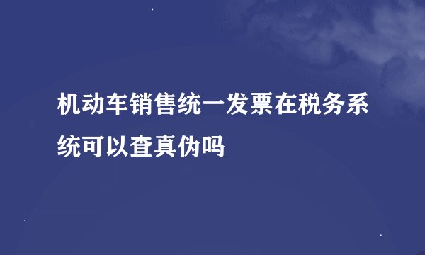机动车销售统一发票在税务系统可以查真伪吗