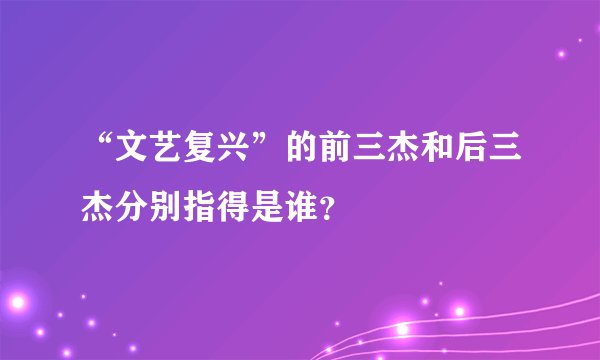 “文艺复兴”的前三杰和后三杰分别指得是谁？