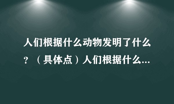 人们根据什么动物发明了什么？（具体点）人们根据什么动物发明了什么？（具体点） 喵喵喵77 2009-09-