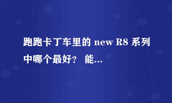 跑跑卡丁车里的 new R8 系列中哪个最好？ 能把普通r8 改正比 new R8 s都厉害的不