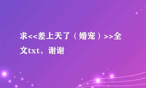 求<<差上天了（婚宠）>>全文txt，谢谢