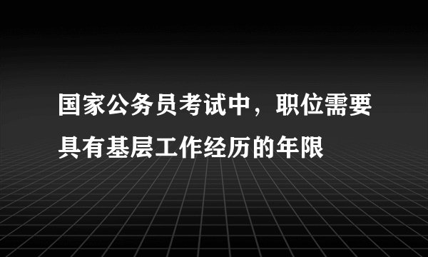 国家公务员考试中，职位需要具有基层工作经历的年限