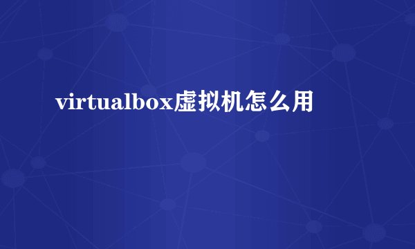 virtualbox虚拟机怎么用