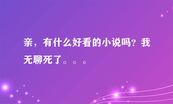 亲，有什么好看的小说吗？我无聊死了。。。