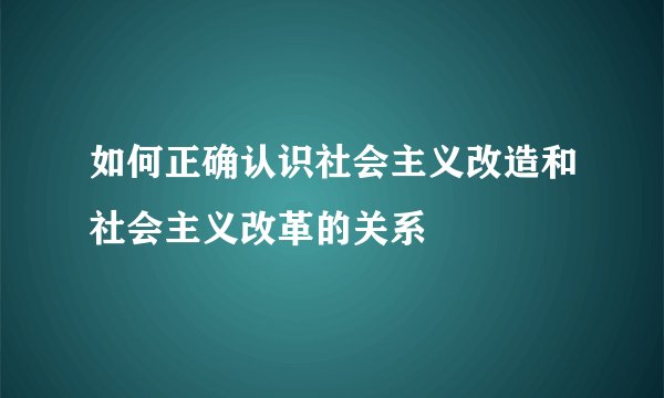 如何正确认识社会主义改造和社会主义改革的关系