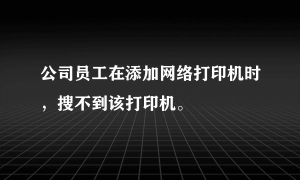 公司员工在添加网络打印机时，搜不到该打印机。