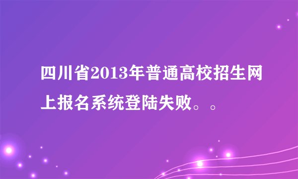 四川省2013年普通高校招生网上报名系统登陆失败。。
