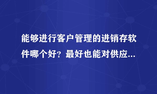 能够进行客户管理的进销存软件哪个好？最好也能对供应商进行管理。