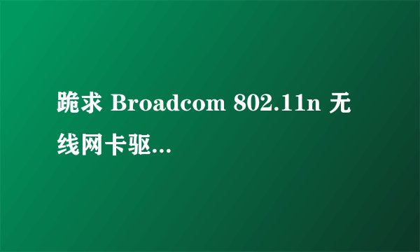 跪求 Broadcom 802.11n 无线网卡驱动 下载地址，笔记本是联想具体什么型号忘了，我以前装的XP,可以上网，装
