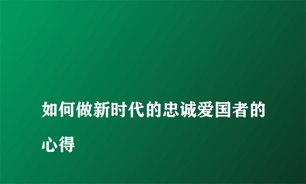 
如何做新时代的忠诚爱国者的心得


