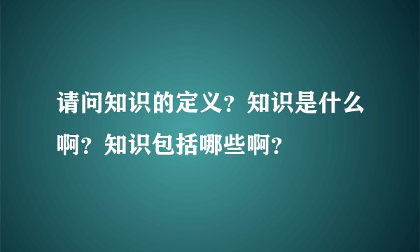 请问知识的定义？知识是什么啊？知识包括哪些啊？