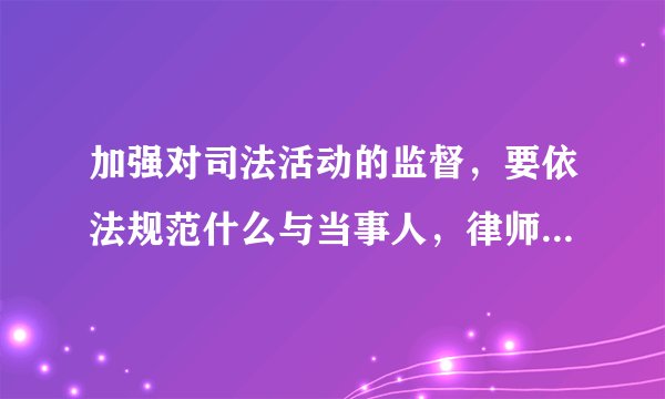 加强对司法活动的监督，要依法规范什么与当事人，律师，中介组织