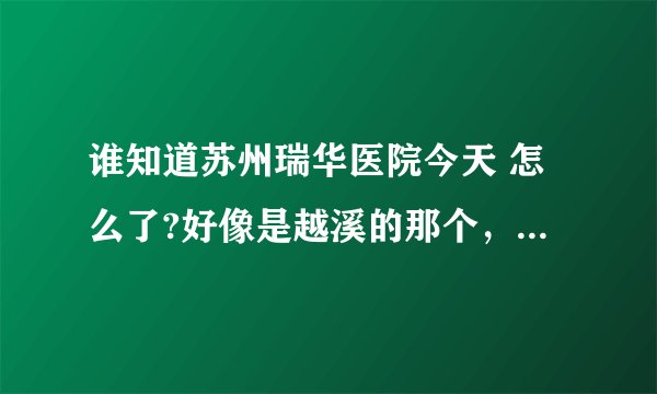 谁知道苏州瑞华医院今天 怎么了?好像是越溪的那个，今天那门口很多人，貌似看病看死人了