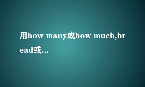 用how many或how much,bread或breads填空:(  ) bread would you like? Three pieces of (  ).