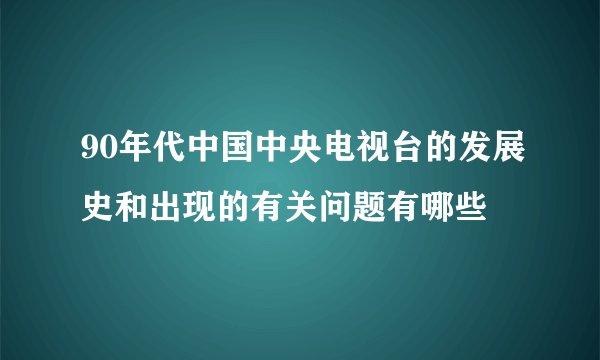 90年代中国中央电视台的发展史和出现的有关问题有哪些