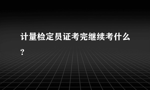 计量检定员证考完继续考什么？