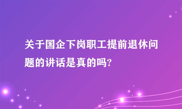 关于国企下岗职工提前退休问题的讲话是真的吗?