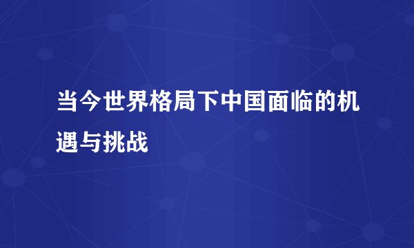 当今世界格局下中国面临的机遇与挑战